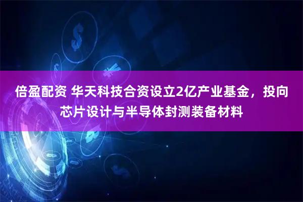倍盈配资 华天科技合资设立2亿产业基金，投向芯片设计与半导体封测装备材料