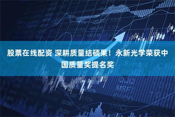 股票在线配资 深耕质量结硕果！永新光学荣获中国质量奖提名奖