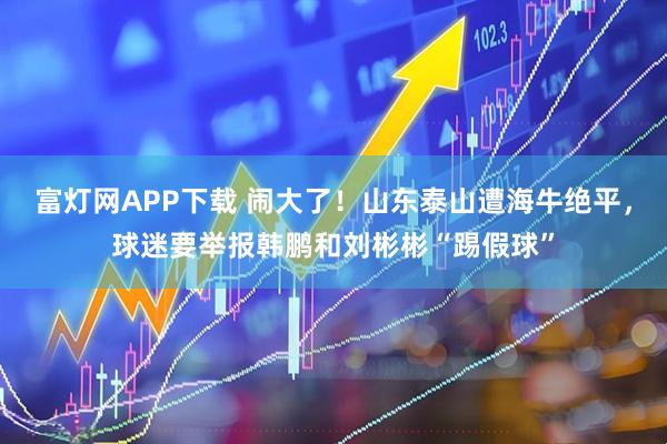富灯网APP下载 闹大了！山东泰山遭海牛绝平，球迷要举报韩鹏和刘彬彬“踢假球”