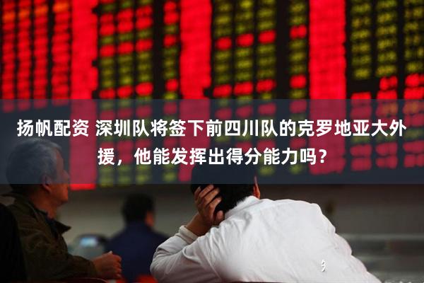 扬帆配资 深圳队将签下前四川队的克罗地亚大外援，他能发挥出得分能力吗？