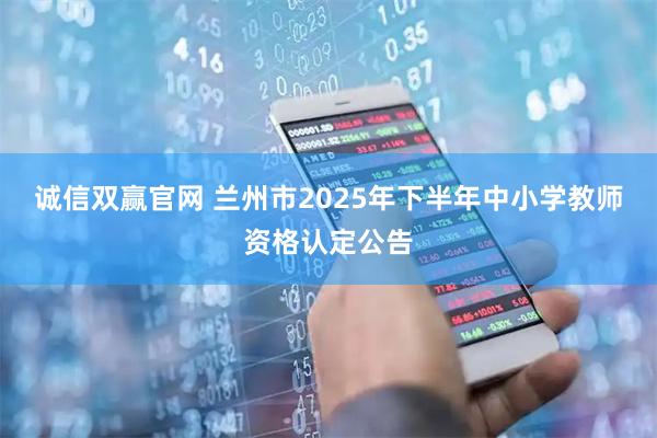 诚信双赢官网 兰州市2025年下半年中小学教师资格认定公告