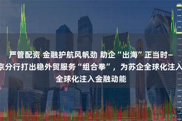 严管配资 金融护航风帆劲 助企“出海”正当时——建行南京分行打出稳外贸服务“组合拳”，为苏企全球化注入金融动能