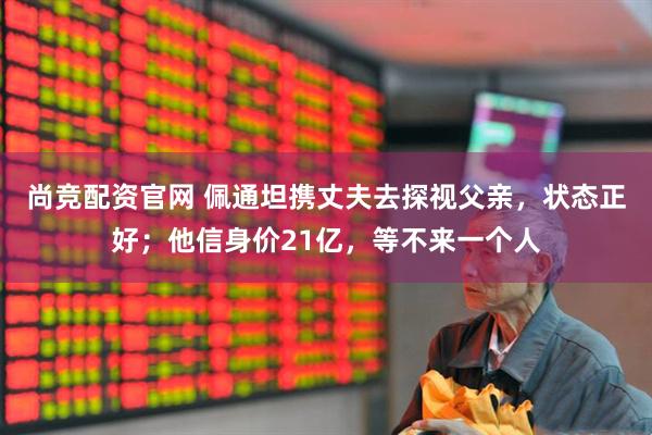 尚竞配资官网 佩通坦携丈夫去探视父亲，状态正好；他信身价21亿，等不来一个人