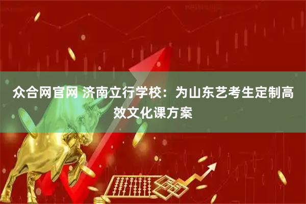 众合网官网 济南立行学校：为山东艺考生定制高效文化课方案