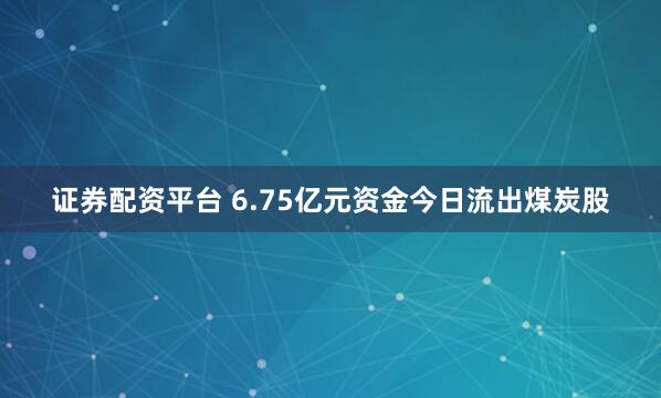证券配资平台 6.75亿元资金今日流出煤炭股