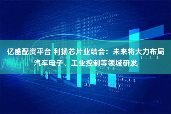亿盛配资平台 利扬芯片业绩会：未来将大力布局汽车电子、工业控制等领域研发