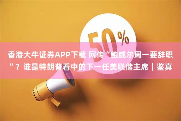 香港大牛证券APP下载 网传“鲍威尔周一要辞职”？谁是特朗普看中的下一任美联储主席｜鉴真
