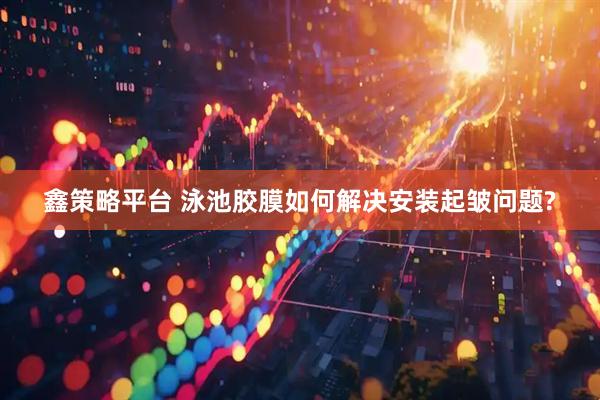 鑫策略平台 泳池胶膜如何解决安装起皱问题?