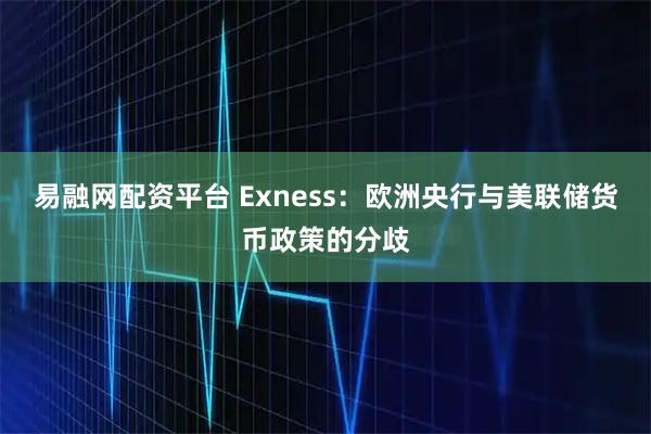 易融网配资平台 Exness：欧洲央行与美联储货币政策的分歧