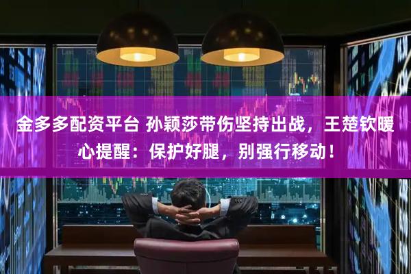 金多多配资平台 孙颖莎带伤坚持出战，王楚钦暖心提醒：保护好腿，别强行移动！