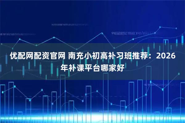优配网配资官网 南充小初高补习班推荐：2026年补课平台哪家好