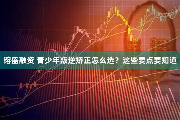 镕盛融资 青少年叛逆矫正怎么选？这些要点要知道