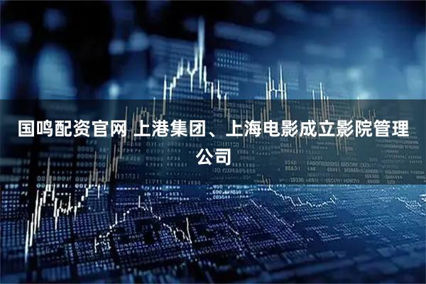 国鸣配资官网 上港集团、上海电影成立影院管理公司