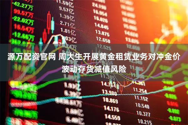 源万配资官网 周大生开展黄金租赁业务对冲金价波动存货减值风险