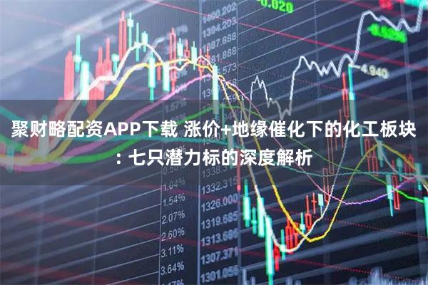聚财略配资APP下载 涨价+地缘催化下的化工板块: 七只潜力标的深度解析