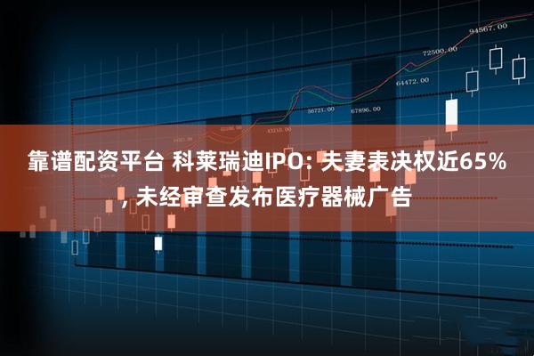 靠谱配资平台 科莱瑞迪IPO: 夫妻表决权近65%, 未经审查发布医疗器械广告