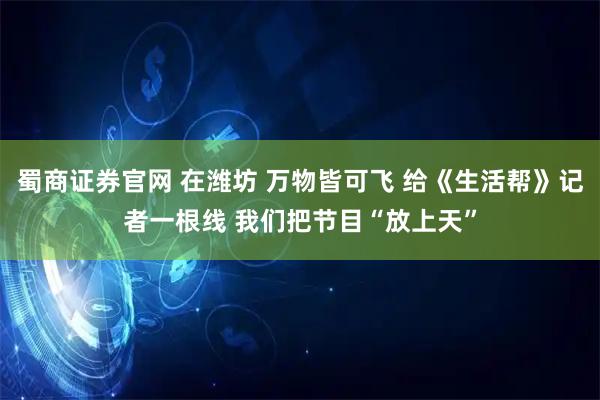 蜀商证券官网 在潍坊 万物皆可飞 给《生活帮》记者一根线 我们把节目“放上天”