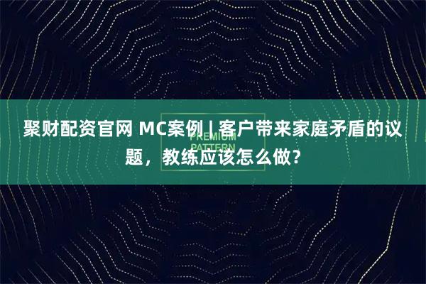 聚财配资官网 MC案例 | 客户带来家庭矛盾的议题，教练应该怎么做？