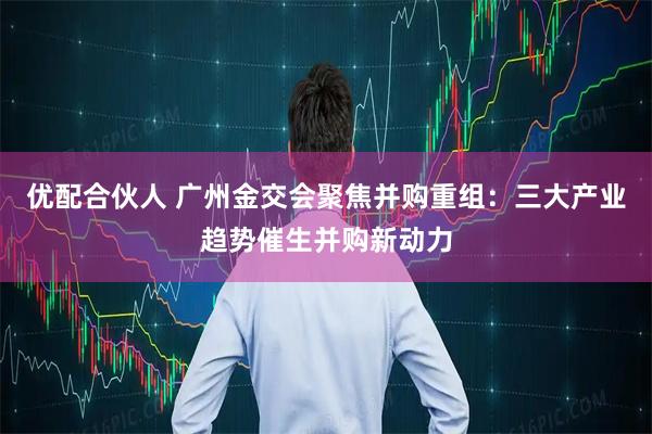 优配合伙人 广州金交会聚焦并购重组：三大产业趋势催生并购新动力